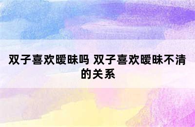 双子喜欢暧昧吗 双子喜欢暧昧不清的关系